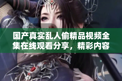 国产真实乱人偷精品视频全集在线观看分享，精彩内容不容错过