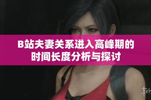 B站夫妻关系进入高峰期的时间长度分析与探讨