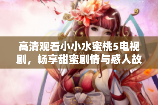 高清观看小小水蜜桃5电视剧，畅享甜蜜剧情与感人故事