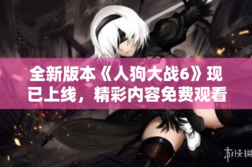 全新版本《人狗大战6》现已上线，精彩内容免费观看与您分享