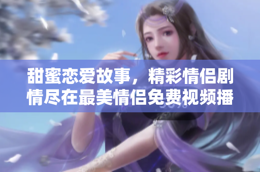 甜蜜恋爱故事，精彩情侣剧情尽在最美情侣免费视频播放中