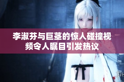 李淑芬与巨茎的惊人碰撞视频令人瞩目引发热议