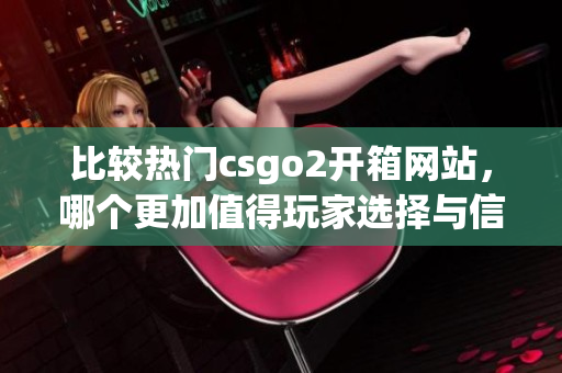 比较热门csgo2开箱网站，哪个更加值得玩家选择与信赖