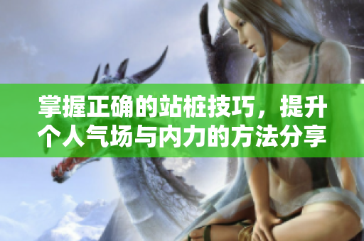 掌握正确的站桩技巧，提升个人气场与内力的方法分享
