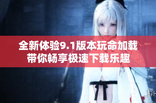 全新体验9.1版本玩命加载带你畅享极速下载乐趣