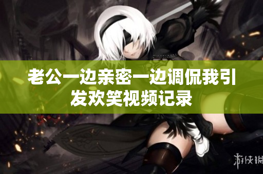 老公一边亲密一边调侃我引发欢笑视频记录