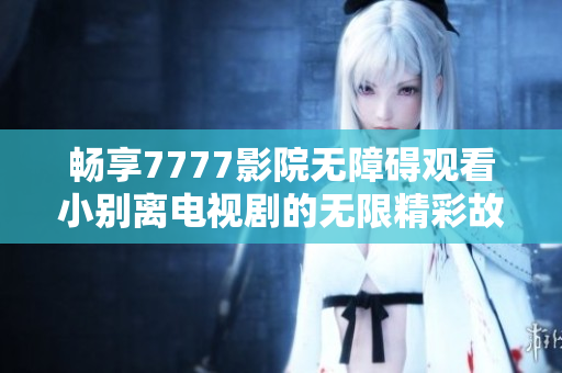畅享7777影院无障碍观看小别离电视剧的无限精彩故事