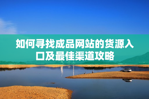 如何寻找成品网站的货源入口及最佳渠道攻略
