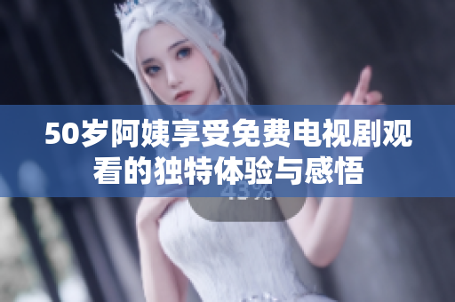 50岁阿姨享受免费电视剧观看的独特体验与感悟