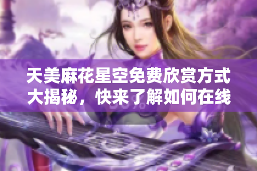 天美麻花星空免费欣赏方式大揭秘，快来了解如何在线观看吧