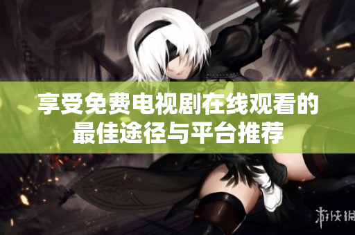 享受免费电视剧在线观看的最佳途径与平台推荐