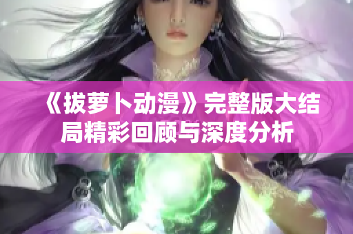 《拔萝卜动漫》完整版大结局精彩回顾与深度分析