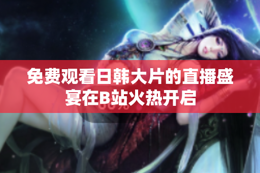 免费观看日韩大片的直播盛宴在B站火热开启