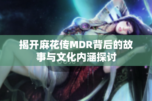 揭开麻花传MDR背后的故事与文化内涵探讨