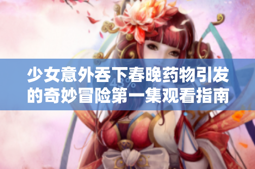 少女意外吞下春晚药物引发的奇妙冒险第一集观看指南