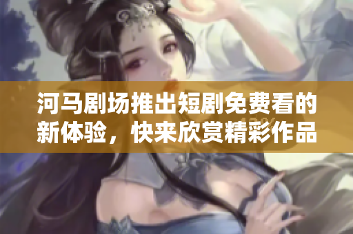 河马剧场推出短剧免费看的新体验，快来欣赏精彩作品