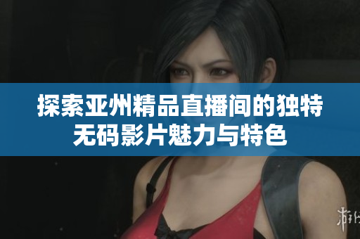探索亚州精品直播间的独特无码影片魅力与特色