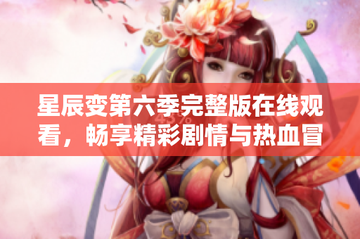 星辰变第六季完整版在线观看，畅享精彩剧情与热血冒险