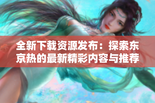 全新下载资源发布：探索东京热的最新精彩内容与推荐