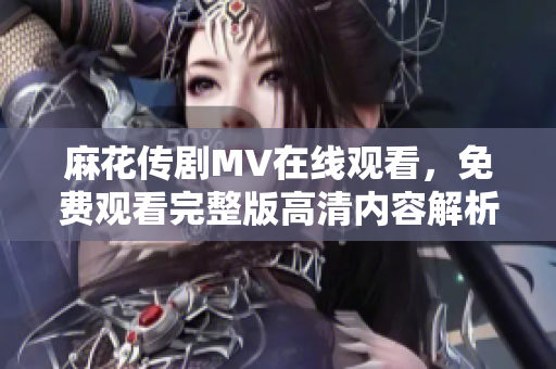 麻花传剧MV在线观看，免费观看完整版高清内容解析与分享