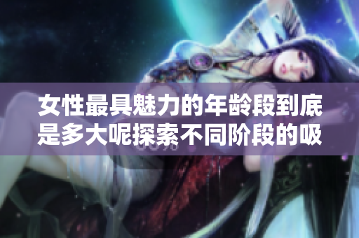 女性最具魅力的年龄段到底是多大呢探索不同阶段的吸引力