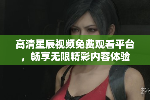 高清星辰视频免费观看平台，畅享无限精彩内容体验
