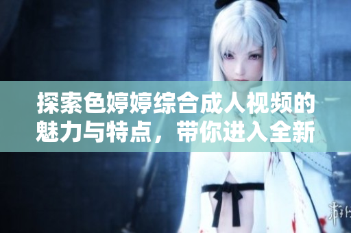 探索色婷婷综合成人视频的魅力与特点，带你进入全新体验世界
