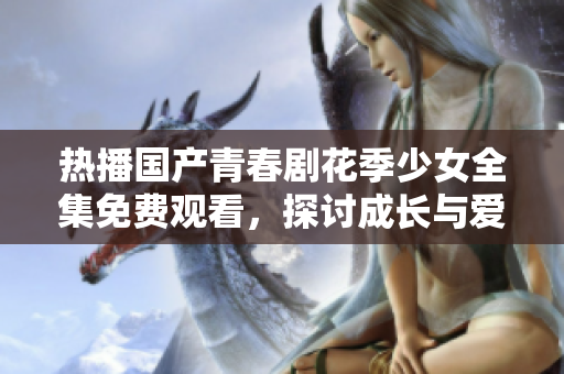 热播国产青春剧花季少女全集免费观看，探讨成长与爱情的故事