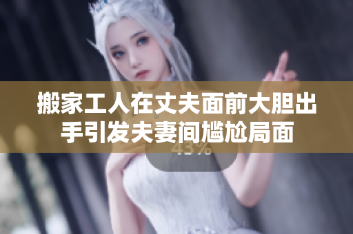 搬家工人在丈夫面前大胆出手引发夫妻间尴尬局面