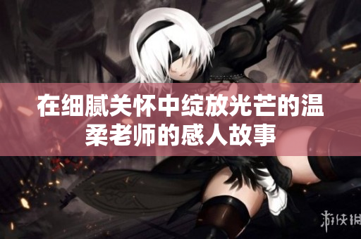 在细腻关怀中绽放光芒的温柔老师的感人故事
