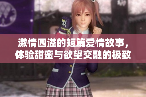激情四溢的短篇爱情故事，体验甜蜜与欲望交融的极致快感