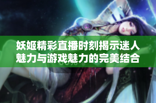 妖姬精彩直播时刻揭示迷人魅力与游戏魅力的完美结合