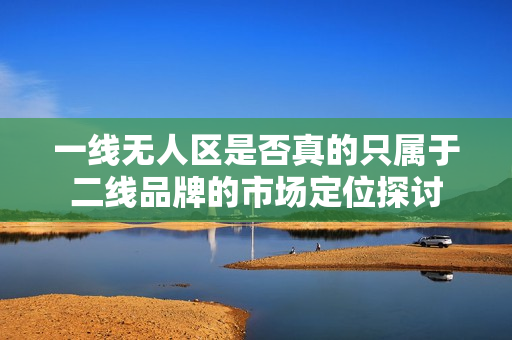一线无人区是否真的只属于二线品牌的市场定位探讨