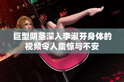 巨型阴茎深入李淑芬身体的视频令人震惊与不安