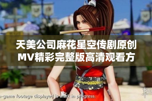 天美公司麻花星空传剧原创MV精彩完整版高清观看方式介绍