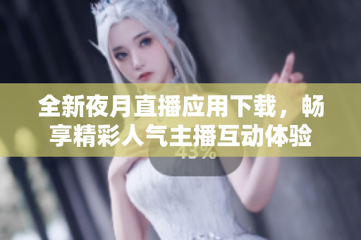 全新夜月直播应用下载，畅享精彩人气主播互动体验