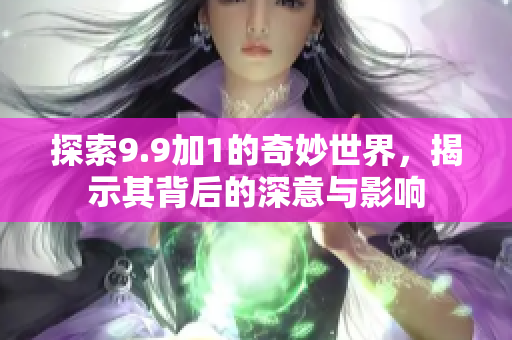 探索9.9加1的奇妙世界，揭示其背后的深意与影响