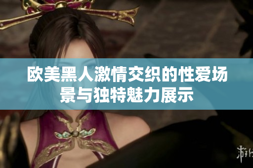 欧美黑人激情交织的性爱场景与独特魅力展示