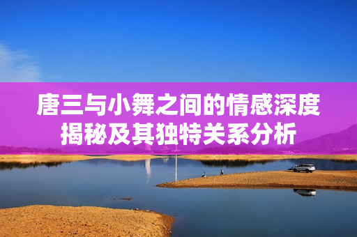 唐三与小舞之间的情感深度揭秘及其独特关系分析