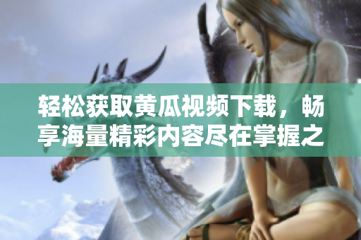 轻松获取黄瓜视频下载，畅享海量精彩内容尽在掌握之中