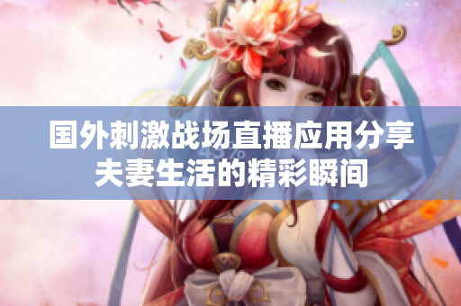 国外刺激战场直播应用分享夫妻生活的精彩瞬间