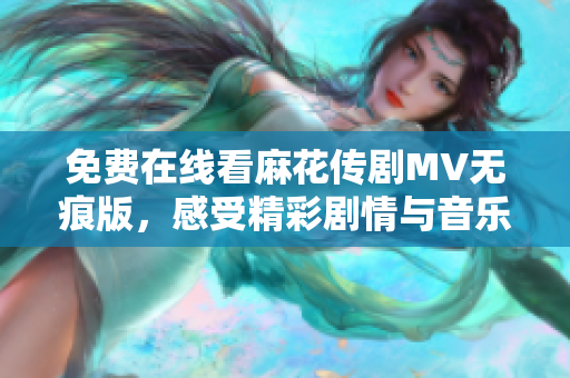 免费在线看麻花传剧MV无痕版，感受精彩剧情与音乐魅力