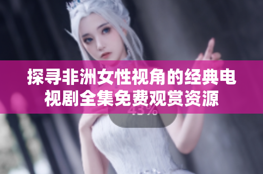 探寻非洲女性视角的经典电视剧全集免费观赏资源