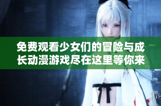 免费观看少女们的冒险与成长动漫游戏尽在这里等你来探索