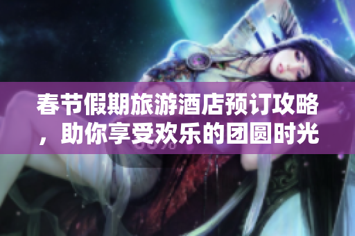 春节假期旅游酒店预订攻略，助你享受欢乐的团圆时光