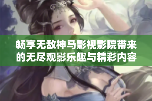 畅享无敌神马影视影院带来的无尽观影乐趣与精彩内容