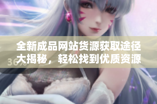 全新成品网站货源获取途径大揭秘，轻松找到优质资源