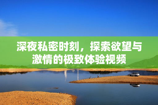 深夜私密时刻，探索欲望与激情的极致体验视频
