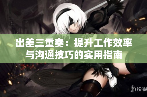出差三重奏：提升工作效率与沟通技巧的实用指南