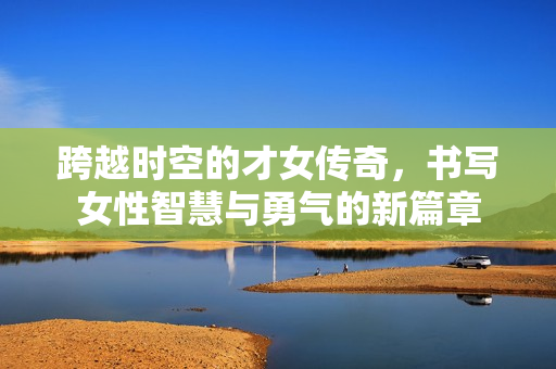 跨越时空的才女传奇，书写女性智慧与勇气的新篇章